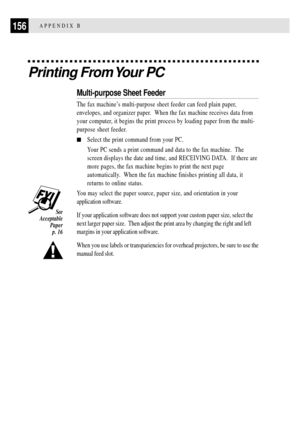 Page 168156APPENDIX B
Printing From Your PC
Multi-purpose Sheet Feeder
The fax machineÕs multi-purpose sheet feeder can feed plain paper,
envelopes, and organizer paper.  When the fax machine receives data from
your computer, it begins the print process by loading paper from the multi-
purpose sheet feeder.
nSelect the print command from your PC.
Your PC sends a print command and data to the fax machine.  The
screen displays the date and time, and RECEIVING DATA.  If there are
more pages, the fax machine begins...