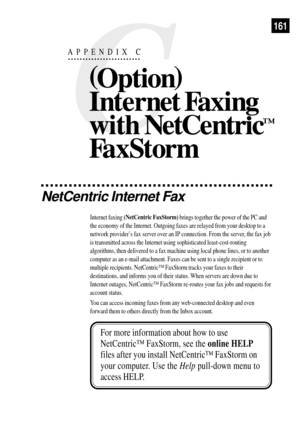 Page 173C
APPENDIX C
NetCentric Internet Fax
Internet faxing (NetCentric FaxStorm) brings together the power of the PC and
the economy of the Internet. Outgoing faxes are relayed from your desktop to a
network providerÕs fax server over an IP connection. From the server, the fax job
is transmitted across the Internet using sophisticated least-cost-routing
algorithms, then delivered to a fax machine using local phone lines, or to another
computer as an e-mail attachment. Faxes can be sent to a single recipient or...