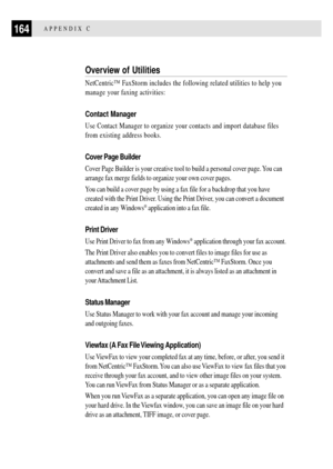 Page 176164APPENDIX C
Overview of Utilities
NetCentricª FaxStorm includes the following related utilities to help you
manage your faxing activities:
Contact Manager
Use Contact Manager to organize your contacts and import database files
from existing address books.
Cover Page Builder
Cover Page Builder is your creative tool to build a personal cover page. You can
arrange fax merge fields to organize your own cover pages.
You can build a cover page by using a fax file for a backdrop that you have
created with the...