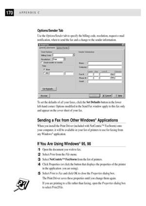 Page 182170APPENDIX C
Options/Sender Tab
Use the Options/Sender tab to specify the billing code, resolution, request e-mail
notification, when to send the fax and a change to the sender information.
To set the defaults of all your faxes, click the Set Defaults button in the lower
left-hand corner. Options modified in the Send Fax window apply to this fax only
and appear on the cover sheet of your fax.
Sending a Fax from Other Windows¨ Applications
When you install the Print Driver (included with NetCentricª...