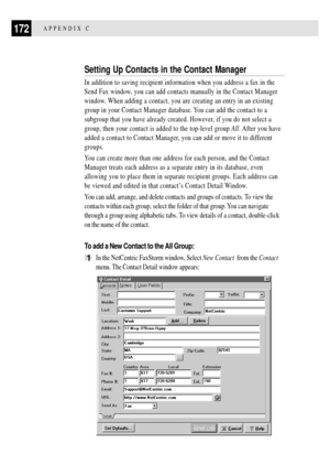 Page 184172APPENDIX C
Setting Up Contacts in the Contact Manager
In addition to saving recipient information when you address a fax in the
Send Fax window, you can add contacts manually in the Contact Manager
window. When adding a contact, you are creating an entry in an existing
group in your Contact Manager database. You can add the contact to a
subgroup that you have already created. However, if you do not select a
group, then your contact is added to the top-level group All. After you have
added a contact to...