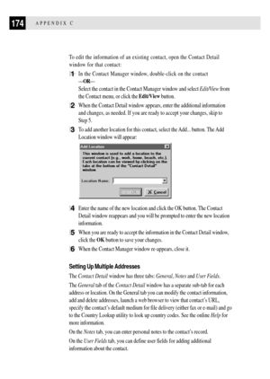 Page 186174APPENDIX C
To edit the information of an existing contact, open the Contact Detail
window for that contact:
1In the Contact Manager window, double-click on the contact
ÑORÑ
Select the contact in the Contact Manager window and select Edit/View from
the Contact menu, or click the Edit/View button.
2When the Contact Detail window appears, enter the additional information
and changes, as needed. If you are ready to accept your changes, skip to
Step 5.
3To add another location for this contact, select the...