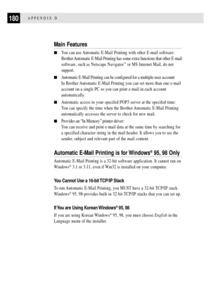 Page 192180APPENDIX D
Main Features
nYou can use Automatic E-Mail Printing with other E-mail software:
Brother Automatic E-Mail Printing has some extra functions that other E-mail
software, such as Netscape Navigator
ª or MS Internet Mail, do not
support.
nAutomatic E-Mail Printing can be configured for a multiple-user account:
In Brother Automatic E-Mail Printing you can set more than one e-mail
account on a single PC so you can print e-mail in each account
automatically.
nAutomatic access to your specifed POP3...