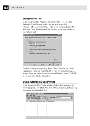 Page 194182APPENDIX D
Setting the Check Time
In the Check tab of the Properties of Brother window, you can set up
Automatic E-Mail Printing to check for new mail at specified
intervalsÑORÑat a specified timeÑORÑevery time you click the New
Mail icon. Check the Display mail log checkbox if you want your log to
show all new mail.
Continue to set up the Page Setup, Print, Filter, Correction and Others
(applications where you want to be able to view new e-mail messages) as
needed. Please see Online Documentation and...