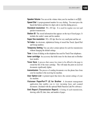 Page 201189GLOSSARY
Speaker Volume  You can set the volume when your fax machine is on Hook.
Speed Dial  A preprogrammed number for easy dialing.  You must press the
Speed dial button and then two digit code to start the dialing process.
Standard resolution  98 x 203 dpi.  It is used for regular size text and
quickest transmission.
Station ID  The stored information that appears on the top of faxed pages. It
includes the senderÕs name and fax number.
Super fine resolution  392 x 203 dpi. Best for very small...