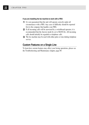 Page 3422CHAPTER TWO
If you are installing the fax machine to work with a PBX:
1It is not guaranteed that the unit will operate correctly under all
circumstances with a PBX. Any cases of difficulty should be reported
first to the company that handles your PBX.
2If all incoming calls will be answered by a switchboard operator, it is
recommended that the Answer mode be set to MANUAL. All incoming
calls should initially be regarded as telephone calls.
3The fax machine may be used with either pulse or tone dialing...