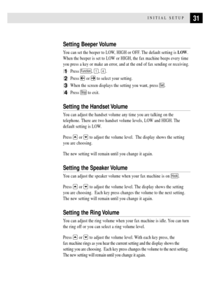 Page 4331INITIAL SETUP
Setting Beeper Volume
You can set the beeper to LOW, HIGH or OFF. The default setting is LOW.
When the beeper is set to LOW or HIGH, the fax machine beeps every time
you press a key or make an error, and at the end of fax sending or receiving.
1Press Function, 1, 4.
2Press  or  to select your setting.
3When the screen displays the setting you want, press Set.
4Press Stop to exit.
Setting the Handset Volume
You can adjust the handset volume any time you are talking on the
telephone. There...