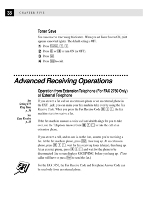 Page 5038CHAPTER FIVE
Toner Save
You can conserve toner using this feature.  When you set Toner Save to ON, print
appears somewhat lighter.  The default setting is OFF.
1Press Function, 2, 9.
2Press  or  to turn ON (or OFF).
3Press Set.
4Press Stop to exit.
Advanced Receiving Operations
Operation from Extension Telephone (For FAX 2750 Only)
or External Telephone
If you answer a fax call on an extension phone or on an external phone in
the EXT.  jack, you can make your fax machine take over by using the Fax...