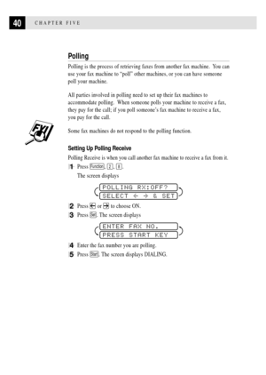 Page 5240CHAPTER FIVE
Polling
Polling is the process of retrieving faxes from another fax machine.  You can
use your fax machine to ÒpollÓ other machines, or you can have someone
poll your machine.
All parties involved in polling need to set up their fax machines to
accommodate polling.  When someone polls your machine to receive a fax,
they pay for the call; if you poll someoneÕs fax machine to receive a fax,
you pay for the call.
Some fax machines do not respond to the polling function.
Setting Up Polling...