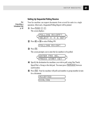 Page 5341SETUP RECEIVE
Setting Up Sequential Polling Receive
Your fax machine can request documents from several fax units in a single
operation. Afterward, a Sequential Polling Report will be printed.
1Press Function, 2, 8.
The screen displays
POLLING RX:OFF?
SELECT  & SET
2Press  or  to select Polling ON.
POLLING RX:ON?
3Press Set.
The screen prompts you to enter the fax numbers to be polled.
ENTER FAX NO.
PRESS START KEY
4Specify the destination fax machines you wish to poll, using One Touch,
Speed Dial, a...