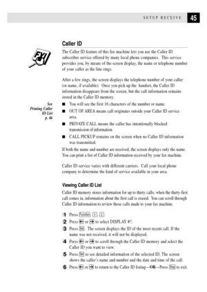 Page 5745SETUP RECEIVE
Caller ID
The Caller ID feature of this fax machine lets you use the Caller ID
subscriber service offered by many local phone companies.  This service
provides you, by means of the screen display, the name or telephone number
of your caller as the line rings.
After a few rings, the screen displays the telephone number of your caller
(or name, if available).  Once you pick up the  handset, the Caller ID
information disappears from the screen, but the call information remains
stored in the...