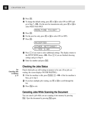 Page 6250CHAPTER SIX
3Press Set.
4To change the default setting, press  or  to select ON (or OFF) and
go to Step 7ÑORÑFor the next fax transmission only, press 
 or  to
select NEXT FAX ONLY.
    
REALTIME TX:ON?
5Press Set.
6For the next fax only, press  or  to select ON (or OFF).
7Press Set.
    
ACCEPTED
OTHER SETTINGS?
1.YES 2.NO
8Press 1 if you want to select additional settings. The display returns to
the SETUP SEND menuÑORÑPress 
2 if you are finished choosing
settings and go to Step 9.
9Enter fax number...