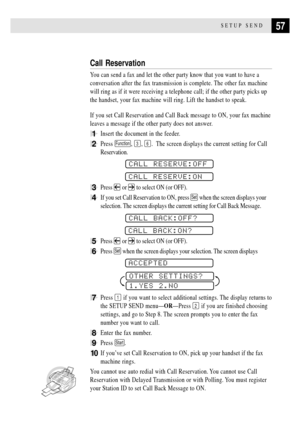 Page 6957SETUP SEND
Call Reservation
You can send a fax and let the other party know that you want to have a
conversation after the fax transmission is complete. The other fax machine
will ring as if it were receiving a telephone call; if the other party picks up
the handset, your fax machine will ring. Lift the handset to speak.
If you set Call Reservation and Call Back message to ON, your fax machine
leaves a message if the other party does not answer.
1Insert the document in the feeder.
2Press Function, 3,...