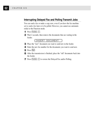 Page 7462CHAPTER SIX
Interrupting Delayed Fax and Polling Transmit Jobs
You can send a fax or make a copy now, even if you have the fax machine
set to send a fax later or to be polled. However, you cannot use automatic
redial or the Function mode.
1Press Function, 5.
2Wait 2 seconds, then remove the documents that are waiting in the
feeder.
INSERT DOCUMENT
3Place the ÒnewÓ document you want to send now in the feeder.
4Enter the new fax number for the documents you want to send now.
5Press Start.
6After the...