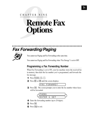 Page 839
CHAPTER NINE
Remote Fax 
Options
71
Fax Forwarding/Paging
You cannot use Paging and Fax Forwarding at the same time.
You cannot use Paging and Fax Forwarding when ÒFax StorageÓ is set to OFF.
Programming a Fax Forwarding Number
When Fax Forwarding is set to ON, your fax machine stores the received fax
in memory, then dials the fax number youÕve programmed, and forwards the
fax message.
1Press Function, 8, 1.
2Press  or  until the screen displays
     
FAX FORWARD?
3Press Set.  The screen prompts you to...