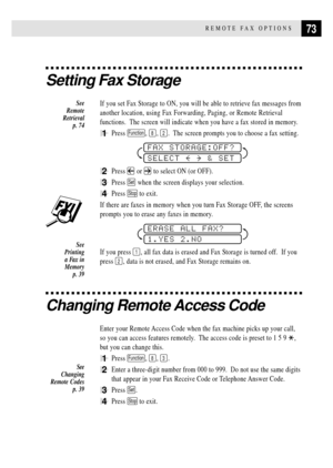 Page 8573REMOTE FAX OPTIONS
Setting Fax Storage
If you set Fax Storage to ON, you will be able to retrieve fax messages from
another location, using Fax Forwarding, Paging, or Remote Retrieval
functions.  The screen will indicate when you have a fax stored in memory.
1Press Function, 8, 2.  The screen prompts you to choose a fax setting.
FAX STORAGE:OFF?
SELECT     & SET
2Press  or  to select ON (or OFF).
3Press Set when the screen displays your selection.
4Press Stop to exit.
If there are faxes in memory when...