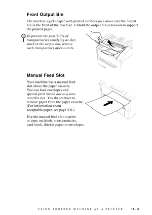 Page 12114 - 3USING BROTHER MACHINE AS A PRINTER
Front Output Bin
The machine ejects paper with printed surfaces face down into the output
bin in the front of the machine. Unfold the output bin extension to support
the printed pages.
To prevent the possibility of                 
transparencies smudging as they
stack in the output bin, remove
each transparency after it exits.
Manual Feed Slot
Your machine has a manual feed
slot above the paper cassette.
You can load envelopes and
special print media one at a...