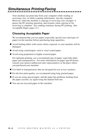 Page 12414 - 6USING BROTHER MACHINE AS A PRINTER
Simultaneous Printing/Faxing
Your machine can print data from your computer while sending or
receiving a fax, or while scanning information  into the computer.
However, when the machine is copying or receiving a fax on paper, it
pauses the PC printing operation, and resumes when copying or fax
receiving is complete.  Fax sending continues during PC printing. (See
Acceptable Paper, page 2-5.)
Choosing Acceptable Paper
We recommend that you test paper (especially...