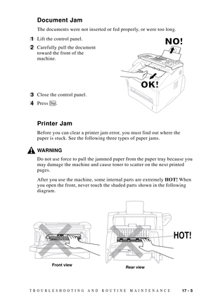 Page 13917 - 5TROUBLESHOOTING AND ROUTINE MAINTENANCE
Document Jam
The documents were not inserted or fed properly, or were too long.
1Lift the control panel.
2Carefully pull the document
toward the front of the
machine.
3Close the control panel.
4Press Stop.
Printer Jam
Before you can clear a printer jam error, you must find out where the
paper is stuck. See the following three types of paper jams.
WARNING
Do not use force to pull the jammed paper from the paper tray because you
may damage the machine and cause...