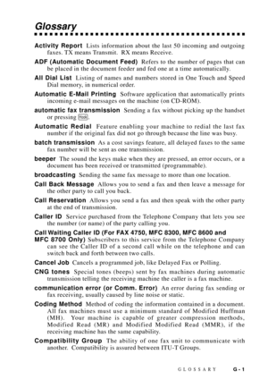 Page 171GLOSSARYG - 1
Glossary
Activity Report  Lists information about the last 50 incoming and outgoing
faxes. TX means Transmit.  RX means Receive.
ADF (Automatic Document Feed)  Refers to the number of pages that can
be placed in the document feeder and fed one at a time automatically.
All Dial List  Listing of names and numbers stored in One Touch and Speed
Dial memory, in numerical order.
Automatic E-Mail Printing  Software application that automatically prints
incoming e-mail messages on the machine (on...