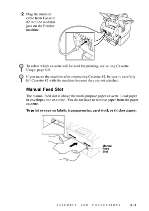 Page 29ASSEMBLY AND  CONNECTIONS2 - 5
2Plug the modular
cable from Cassette
#2 into the modular
jack on the Brother
machine.
To select which cassette will be used for printing, see setting Cassette
Usage, page 5-5.
If you move the machine after connecting Cassette #2, be sure to carefully
lift Cassette #2 with the machine because they are not attached.
Manual Feed Slot
The manual feed slot is above the multi-purpose paper cassette. Load paper
or envelopes one at a time.  You do not have to remove paper from the...