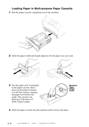 Page 32ASSEMBLY AND CONNECTIONS2 - 8
Loading Paper in Multi-purpose Paper Cassette
1Pull the paper cassette completely out of the machine.
2Slide the paper width and length adjusters for the paper size you want.
3Fan the paper well. Load paper Maximum
Paper
Height
Guide
in the paper cassette. Press
down on the paper to flatten
it in all four corners, keeping
the paper level below the
guide. The cassette can
hold up to 250 sheets of
20 lb (75g/m
2) paper.
4Slide the paper cassette into the machine until it locks...