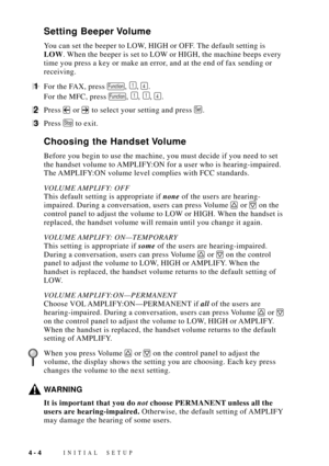 Page 48INITIAL SETUP4 - 4
Setting Beeper Volume
You can set the beeper to LOW, HIGH or OFF. The default setting is
LOW. When the beeper is set to LOW or HIGH, the machine beeps every
time you press a key or make an error, and at the end of fax sending or
receiving.
1For the FAX, press Function, 1, 4.
For the MFC, press 
Function, 1, 1, 4.
2Press  or  to select your setting and press Set.
3Press Stop to exit.
Choosing the Handset Volume
Before you begin to use the machine, you must decide if you need to set
the...