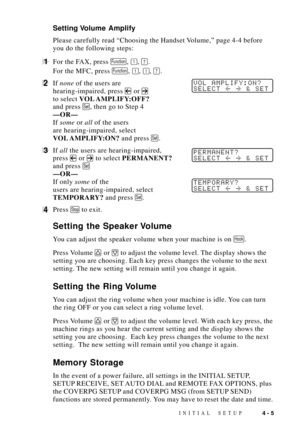 Page 49INITIAL SETUP4 - 5
Setting Volume  Amplify
Please carefully read ÒChoosing the Handset Volume,Ó page 4-4 before
you do the following steps:
1For the FAX, press Function, 1, 7.
For the MFC, press 
Function, 1, 1, 7.
2If none of the users areVOL AMPLIFY:ON?
SELECT  & SET
hearing-impaired, press  or 
to select VOL AMPLIFY:OFF?
and press 
Set, then go to Step 4
ÑORÑ
If some or all of the users
are hearing-impaired, select
VOL AMPLIFY:ON? and press 
Set.
3If all the users are hearing-impaired,PERMANENT?...