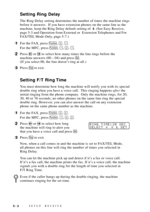 Page 52SETUP RECEIVE5 - 2
Setting Ring Delay
The Ring Delay setting determines the number of times the machine rings
before it answers.  If you have extension phones on the same line as the
machine, keep the Ring Delay default setting of  4. (See Easy Receive,
page 5-3 and Operation from External or  Extension Telephones and For
FAX/TEL Mode Only, page 5-7.)
1For the FAX, press Function, 2, 1.
For the MFC, press 
Function, 1, 2, 1.
2Press  or  to select how many times the line rings before the
machine answers...