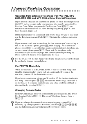 Page 57SETUP RECEIVE5 - 7
Advanced Receiving Operations
Operation from Extension Telephone (For FAX 4750, MFC
8300, MFC 8600 and MFC 8700 only) or External Telephone
If you answer a fax call on an extension phone (or on an external phone in
the EXT.  jack), you can make your machine take over by using the Fax
Receive Code. When you press the Fax Receive Code 
 5 1, the
machine starts to receive a fax. (See Setting Ring Delay, page 5-2 and
Easy Receive, page 5-3.)
If the machine answers a voice call and...