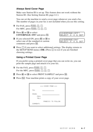 Page 71SETUP SEND6 - 7
Always Send Cover Page
Make sure Station ID is set up. This feature does not work without the
Station ID. (See Setting Station ID, page 4-2.)
You can set the machine to send a cover page whenever you send a fax.
The number of pages in your fax is not included when you use this setting.
1For FAX, press Function, 3, 1.
For MFC, press 
Function, 1, 3, 1.
2Press  or  to selectCOVERPAGE:OFF?
SELECT  & SETCOVERPAGE: ON? and press Set.
3If you selected ON, press  or  toCOVERPAGE:ON?
SELECT  &...