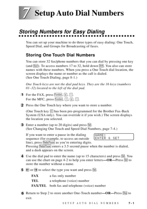 Page 79SETUP AUTO DIAL NUMBERS7 - 1
7 7
Storing Numbers for Easy Dialing
You can set up your machine to do three types of easy dialing: One Touch,
Speed Dial, and Groups for Broadcasting of faxes.
Storing One Touch Dial Numbers
You can store 32 fax/phone numbers that you can dial by pressing one key
(and 
Start). To access numbers 17 to 32, hold down Shift. You also can store
names with these numbers. When you press a One Touch dial location, the
screen displays the name or number as the call is dialed.
(See...