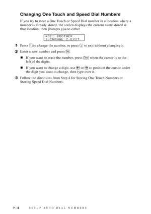 Page 82SETUP AUTO DIAL NUMBERS7 - 4
Changing One Touch and Speed Dial Numbers
If you try to store a One Touch or Speed Dial number in a location where a
number is already stored, the screen displays the current name stored at
that location, then prompts you to either
*O1: BROTHER
1.CHANGE 2.EXIT
1Press 1 to change the number, or press 2 to exit without changing it.
2Enter a new number and press Set.
nIf you want to erase the number, press Clear when the cursor is to the
left of the digits.
nIf you want to...