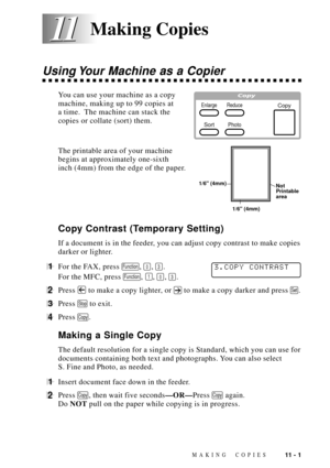 Page 95MAKING COPIES11 - 1
11 11
Using Your Machine as a Copier
You can use your machine as a copy
Copy
Photo
Reduce
Sort
Enlargemachine, making up to 99 copies at
a time.  The machine can stack the
copies or collate (sort) them.
The printable area of your machine
Not 
Printable 
area
1/6 (4mm) 1/6 (4mm)
begins at approximately one-sixth
inch (4mm) from the edge of the paper.
Copy Contrast (Temporary Setting)
If a document is in the feeder, you can adjust copy contrast to make copies
darker or lighter.
1For the...