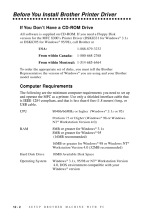 Page 10012 - 2SETUP BROTHER MACHINE WITH PC
Before You Install Brother Printer Driver
If You DonÕt Have a CD-ROM Drive
All software is supplied on CD-ROM. If you need a Floppy Disk
version for the MFC 8300Õs Printer Driver (DSK8331 for Windows¨ 3.1x
or DSK8395 for Windows¨ 95/98), call Brother at
USA:1-888-879-3232
From within Canada:1-800-668-2768
From within Montreal:1-514-685-6464
To order the appropriate set of disks, you must tell the Brother
Representative the version of Windows
¨ you are using and your...