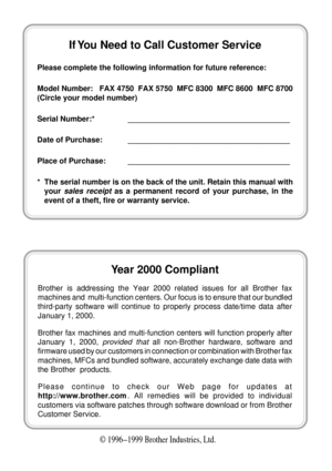 Page 2© 1996Ð1999 Brother Industries, Ltd.
If You Need to Call Customer Service
Please complete the following information for future reference:
Model Number:   FAX 4750  FAX 5750  MFC 8300  MFC 8600  MFC 8700
(Circle your model number)
Serial Number:* ______________________________________
Date of Purchase: ______________________________________
Place of Purchase: ______________________________________
* The serial number is on the back of the unit. Retain this manual with
your 
sales receipt as a permanent...