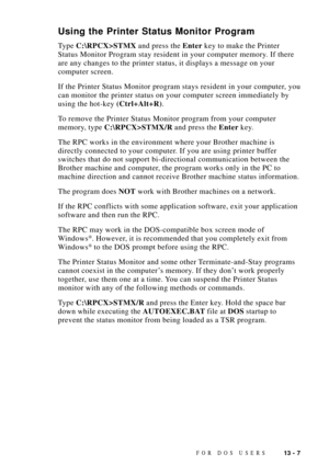 Page 11713 - 7FOR DOS USERS
Using the Printer Status Monitor Program
Type C:\RPCX>STMX and press the Enter key to make the Printer
Status Monitor Program stay resident in your computer memory. If there
are any changes to the printer status, it displays a message on your
computer screen.
If the Printer Status Monitor program stays resident in your computer, you
can monitor the printer status on your computer screen immediately by
using the hot-key (Ctrl+Alt+R).
To remove the Printer Status Monitor program from...
