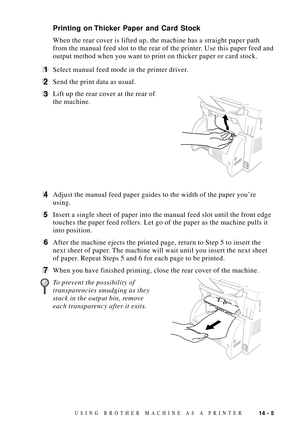 Page 12314 - 5USING BROTHER MACHINE AS A PRINTER
Printing on Thicker Paper and Card Stock
When the rear cover is lifted up, the machine has a straight paper path
from the manual feed slot to the rear of the printer. Use this paper feed and
output method when you want to print on thicker paper or card stock.
1Select manual feed mode in the printer driver.
2Send the print data as usual.
3Lift up the rear cover at the rear of              
the machine.
4Adjust the manual feed paper guides to the width of the paper...