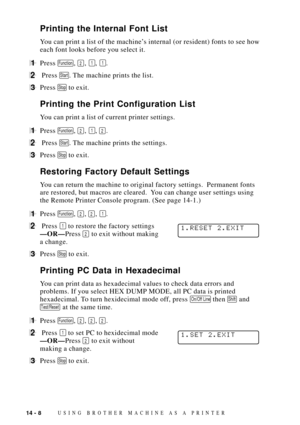 Page 12614 - 8USING BROTHER MACHINE AS A PRINTER
Printing the Internal Font List
You can print a list of the machineÕs internal (or resident) fonts to see how
each font looks before you select it.
1Press Function, 2, 1, 1.
2 Press Start. The machine prints the list.
3Press Stop to exit.
Printing the Print Configuration List
You can print a list of current printer settings.
1Press Function, 2, 1, 2.
2 Press Start. The machine prints the settings.
3Press Stop to exit.
Restoring Factory Default Settings
You can...