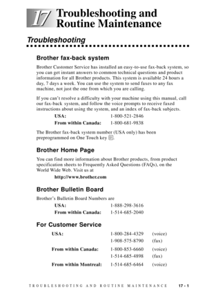 Page 13517 - 1TROUBLESHOOTING AND ROUTINE MAINTENANCE
17 17
Troubleshooting
Brother fax-back system
Brother Customer Service has installed an easy-to-use fax-back system, so
you can get instant answers to common technical questions and product
information for all Brother products. This system is available 24 hours a
day, 7 days a week. You can use the system to send faxes to any fax
machine, not just the one from which you are calling.
If you canÕt resolve a difficulty with your machine using this manual, call...