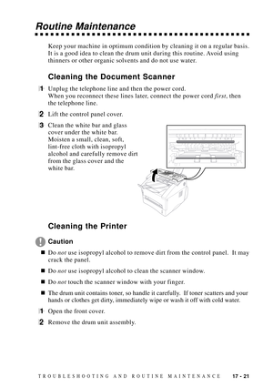 Page 15517 - 21TROUBLESHOOTING AND ROUTINE MAINTENANCE
Routine Maintenance
Keep your machine in optimum condition by cleaning it on a regular basis.
It is a good idea to clean the drum unit during this routine. Avoid using
thinners or other organic solvents and do not use water.
Cleaning the Document Scanner
1Unplug the telephone line and then the power cord.
When you reconnect these lines later, connect the power cord first, then
the telephone line.
2Lift the control panel cover.
3Clean the white bar and glass...