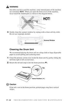 Page 15617 - 22TROUBLESHOOTING AND ROUTINE MAINTENANCE
WARNING
Just after you have used the machine, some internal parts of the machine
are extremely HOT!  When you open the front cover of the machine,
never touch the shaded parts as shown in the diagram below.
    
HOT!
3Gently clean the scanner window by wiping with a clean soft dry cloth.
Do not use isoproply alcohol.
Scanner Window
Cleaning the Drum Unit
We recommend placing the drum unit on a drop cloth or large disposable
paper to avoid spilling and...