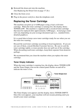 Page 15717 - 23TROUBLESHOOTING AND ROUTINE MAINTENANCE
3Reinstall the drum unit into the machine.
(See Replacing the Drum Unit on page 17-26.)
4Close the front cover.
5Plug in the power cord first, then the telephone cord.
Replacing the Toner Cartridge
The machine can print up to 6,000 pages using a high yield toner
cartridge.  When the toner cartridge is running low, the display shows
TONER LOW.  The machine is supplied with a standard toner cartridge
that must be replaced after approximately 3,000 pages....