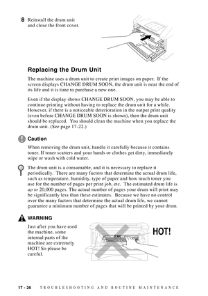 Page 16017 - 26TROUBLESHOOTING AND ROUTINE MAINTENANCE
8Reinstall the drum unit
and close the front cover.
Replacing the Drum Unit
The machine uses a drum unit to create print images on paper.  If the
screen displays CHANGE DRUM SOON, the drum unit is near the end of
its life and it is time to purchase a new one.
Even if the display shows CHANGE DRUM SOON, you may be able to
continue printing without having to replace the drum unit for a while.
However, if there is a noticeable deterioration in the output print...