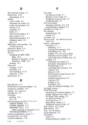 Page 176INDEXI - 2
D
date and time setting 4-1
delayed fax 6-10
interrupting 6-13
dialing
access codes 8-2
automatic fax redial 6-2
credit card numbers 8-2
Groups 6-11
manually 8-1
mode 4-1
One Touch numbers 8-1
pulse (rotary) 8-3
Speed Dial numbers 8-2
telephone index 8-3
tone 8-3
difficulties with machine.See
Troubleshooting
Distinctive Ring 5-11
document jam 17-5
drivers
installing for MFC 8300
iMac 18-1
Windows¨ Parallel 12-10
Windows¨ USB 12-4printing 14-1
drum unit
cleaning 17-22
installing 2-3
life...