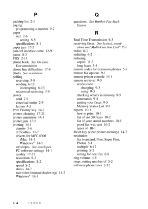 Page 178INDEXI - 4
P
packing list 2-1
paging
programming a number 9-2
paper
size 2-6
setting 5-5
specifications S-1
paper jam 17-5
parallel interface cable 12-9
pause 8-3
PBX 2-14
phone book.See On-Line
Documentation
phone line difficulties 17-8
photo.See resolution
polling
receiving 5-8
sending 6-13
interrupting 6-13
sequential receiving5-9
power
cord 2-9
electrical outlet 2-9
failure 4-5
Print Priority key 14-7
printer, cleaning 17-21
printer emulation 14-1
printer jam17-5
printing 14-1
density 5-6...