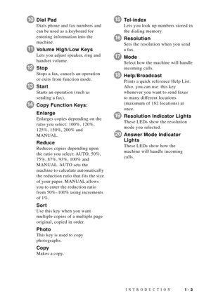 Page 21INTRODUCTION1 - 3
10Dial Pad
Dials phone and fax numbers and
can be used as a keyboard for
entering information into the
machine.
11Volume High/Low Keys
Lets you adjust speaker, ring and
handset volume.
12Stop
Stops a fax, cancels an operation
or exits from function mode.
13Start
Starts an operation (such as
sending a fax).
14Copy Function Keys:
Enlarge
Enlarges copies depending on the
ratio you select: 100%, 120%,
125%, 150%, 200% and
MANUAL.
Reduce
Reduces copies depending upon
the ratio you select:...