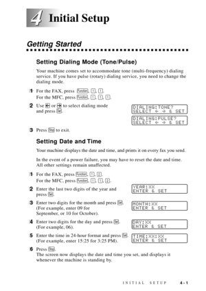 Page 45INITIAL SETUP4 - 1
4 4
Getting Started
Setting Dialing Mode (Tone/Pulse)
Your machine comes set to accommodate tone (multi-frequency) dialing
service. If you have pulse (rotary) dialing service, you need to change the
dialing mode.
1For the FAX, press  Function, 1, 1.
For the MFC, press 
Function, 1, 1, 1.
2Use  or  to select dialing modeDIALING:TONE?
SELECT  & SETand press Set.
DIALING:PULSE?
SELECT  & SET
3Press Stop to exit.
Setting Date and Time
Your machine displays the date and time, and prints it...