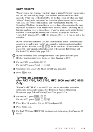 Page 53SETUP RECEIVE5 - 3
Easy Receive
When you use this feature, you donÕt have to press Start when you answer a
fax call and hear calling beeps. Just hold the handset and wait a few
seconds. When you see RECEIVING on the fax screen or when you hear
ÒchirpsÓ through the handset of an extension phone connected to another
wall jack, just replace the handset, and your machine does the rest.
Selecting ON allows the machine to receive fax calls automatically, even
if you lift the handset of an extension or external...