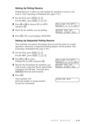 Page 59SETUP RECEIVE5 - 9
Setting Up Polling Receive
Polling Receive is when you call another fax machine to receive a fax
from it. (See Canceling a Scheduled Job, page 5-10.)
1For the FAX, press Function, 2, 8.
For the MFC, press 
Function, 1, 2, 8.
2Press  or  to choose ON (or OFF)POLLING RX:OFF?
SELECT  & SET
and press Set.
3Enter the fax number you are polling.ENTER FAX NO.
PRESS START KEY
4Press Start. The screen displays DIALING.
Setting Up Sequential Polling Receive
Your machine can request documents...